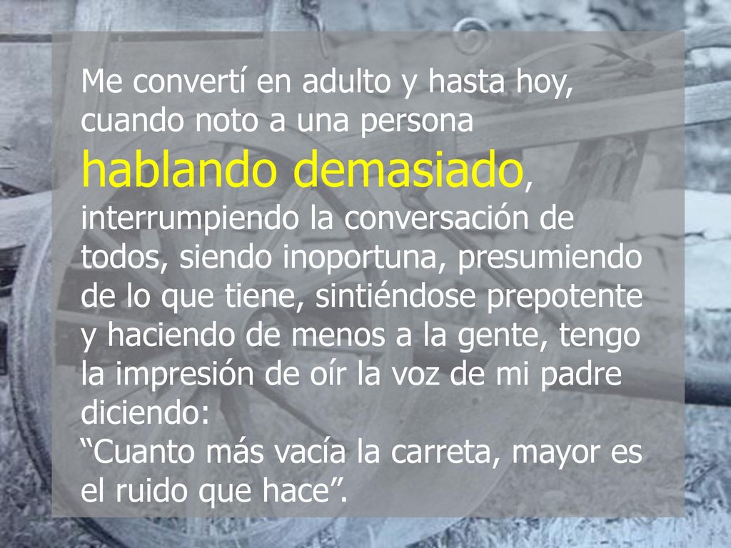 Me convertí en adulto y hasta hoy, cuando noto a una persona hablando demasiado, interrumpiendo la conversación de todos, siendo inoportuna, presumiendo de lo que tiene, sintiéndose prepotente y haciendo de menos a la gente, tengo la impresión de oír la voz de mi padre diciendo: Cuanto más vacía la carreta, mayor es el ruido que hace .