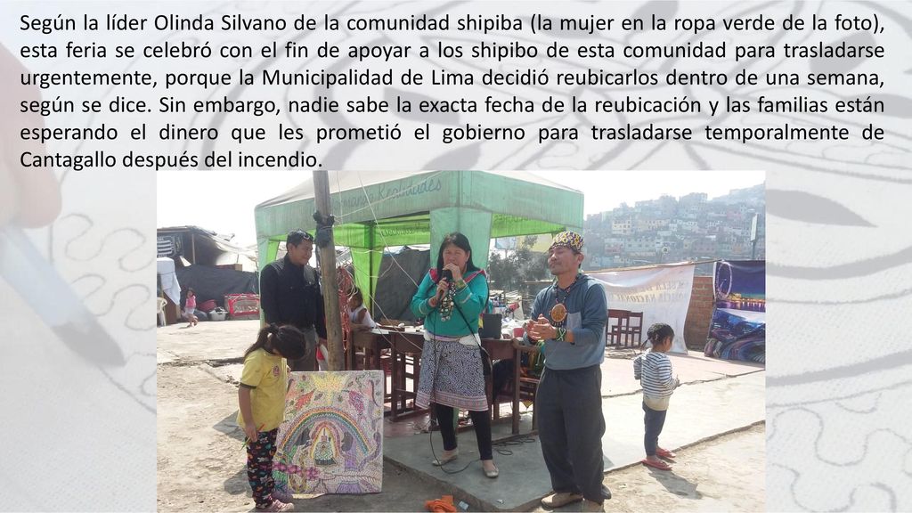 Según la líder Olinda Silvano de la comunidad shipiba (la mujer en la ropa verde de la foto), esta feria se celebró con el fin de apoyar a los shipibo de esta comunidad para trasladarse urgentemente, porque la Municipalidad de Lima decidió reubicarlos dentro de una semana, según se dice.