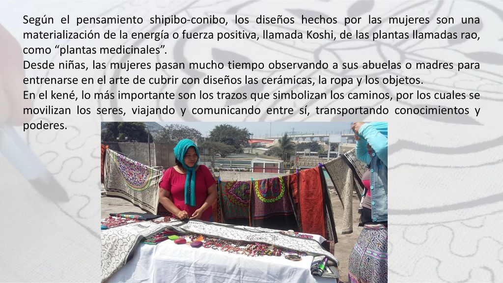 Según el pensamiento shipibo-conibo, los diseños hechos por las mujeres son una materialización de la energía o fuerza positiva, llamada Koshi, de las plantas llamadas rao, como plantas medicinales .