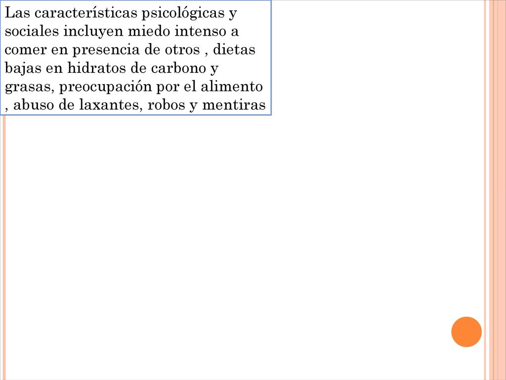 Las características psicológicas y sociales incluyen miedo intenso a comer en presencia de otros , dietas bajas en hidratos de carbono y grasas, preocupación por el alimento , abuso de laxantes, robos y mentiras