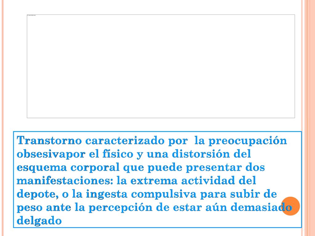 Transtorno caracterizado por la preocupación obsesivapor el físico y una distorsión del esquema corporal que puede presentar dos manifestaciones: la extrema actividad del depote, o la ingesta compulsiva para subir de peso ante la percepción de estar aún demasiado delgado