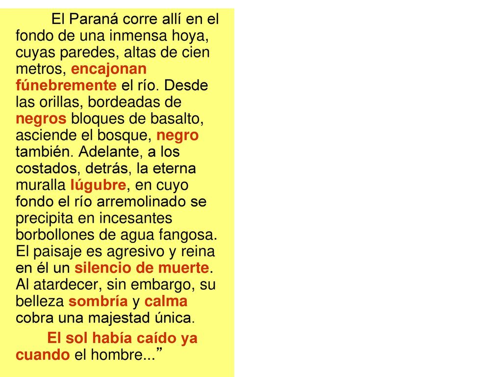 El Paraná corre allí en el fondo de una inmensa hoya, cuyas paredes, altas de cien metros, encajonan fúnebremente el río. Desde las orillas, bordeadas de negros bloques de basalto, asciende el bosque, negro también. Adelante, a los costados, detrás, la eterna muralla lúgubre, en cuyo fondo el río arremolinado se precipita en incesantes borbollones de agua fangosa. El paisaje es agresivo y reina en él un silencio de muerte. Al atardecer, sin embargo, su belleza sombría y calma cobra una majestad única.