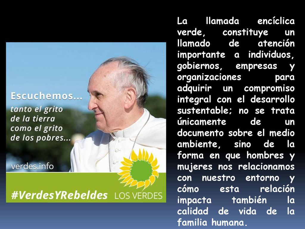 La llamada encíclica verde, constituye un llamado de atención importante a individuos, gobiernos, empresas y organizaciones para adquirir un compromiso integral con el desarrollo sustentable; no se trata únicamente de un documento sobre el medio ambiente, sino de la forma en que hombres y mujeres nos relacionamos con nuestro entorno y cómo esta relación impacta también la calidad de vida de la familia humana.