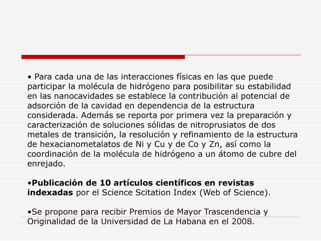Para cada una de las interacciones físicas en las que puede participar la molécula de hidrógeno para posibilitar su estabilidad en las nanocavidades se establece la contribución al potencial de adsorción de la cavidad en dependencia de la estructura considerada. Además se reporta por primera vez la preparación y caracterización de soluciones sólidas de nitroprusiatos de dos metales de transición, la resolución y refinamiento de la estructura de hexacianometalatos de Ni y Cu y de Co y Zn, así como la coordinación de la molécula de hidrógeno a un átomo de cubre del enrejado.