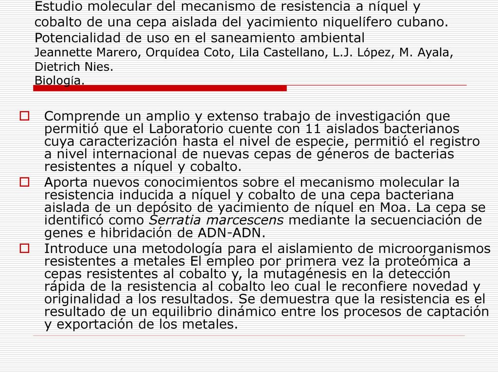 Estudio molecular del mecanismo de resistencia a níquel y cobalto de una cepa aislada del yacimiento niquelífero cubano. Potencialidad de uso en el saneamiento ambiental Jeannette Marero, Orquídea Coto, Lila Castellano, L.J. López, M. Ayala, Dietrich Nies. Biología.