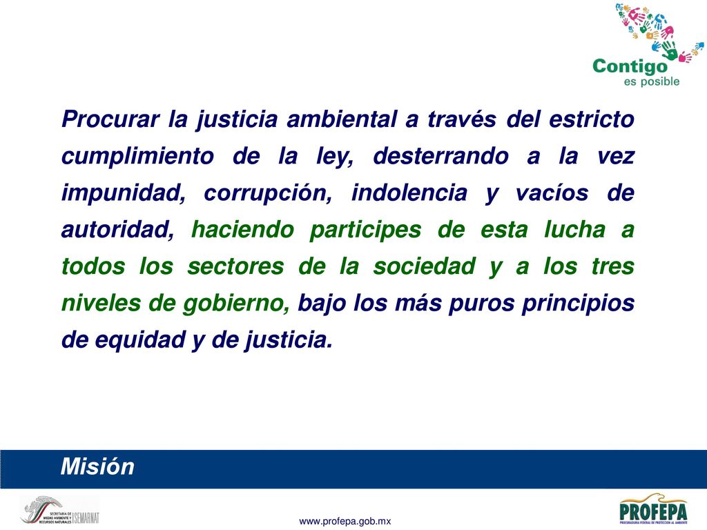Procurar la justicia ambiental a través del estricto cumplimiento de la ley, desterrando a la vez impunidad, corrupción, indolencia y vacíos de autoridad, haciendo participes de esta lucha a todos los sectores de la sociedad y a los tres niveles de gobierno, bajo los más puros principios de equidad y de justicia.