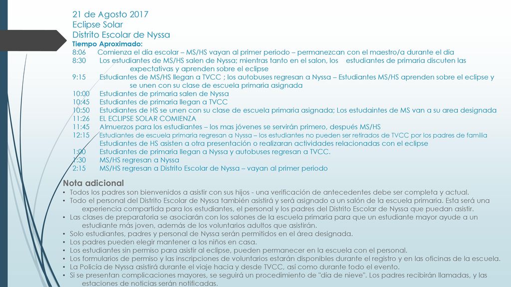 21 de Agosto 2017 Eclipse Solar Distrito Escolar de Nyssa Tiempo Aproximado: 8:06 Comienza el día escolar – MS/HS vayan al primer periodo – permanezcan con el maestro/a durante el día 8:30 Los estudiantes de MS/HS salen de Nyssa; mientras tanto en el salon, los estudiantes de primaria discuten las expectativas y aprenden sobre el eclipse 9:15 Estudiantes de MS/HS llegan a TVCC ; los autobuses regresan a Nyssa – Estudiantes MS/HS aprenden sobre el eclipse y se unen con su clase de escuela primaria asignada 10:00 Estudiantes de primaria salen de Nyssa 10:45 Estudiantes de primaria llegan a TVCC 10:50 Estudiantes de HS se unen con su clase de escuela primaria asignada; Los estudaintes de MS van a su area designada 11:26 EL ECLIPSE SOLAR COMIENZA 11:45 Almuerzos para los estudiantes – los mas jóvenes se servirán primero, después MS/HS 12:15 Estudiantes de escuela primaria regresan a Nyssa – los estudiantes no pueden ser retirados de TVCC por los padres de familia Estudiantes de HS asisten a otra presentación o realizaran actividades relacionadas con el eclipse 1:00 Estudiantes de primaria llegan a Nyssa y autobuses regresan a TVCC. 1:30 MS/HS regresan a Nyssa 2:15 MS/HS regresan a Distrito Escolar de Nyssa – vayan al primer periodo