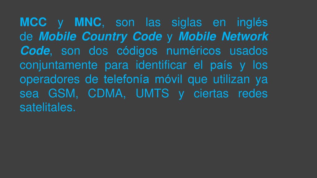 MCC y MNC, son las siglas en inglés de Mobile Country Code y Mobile Network Code, son dos códigos numéricos usados conjuntamente para identificar el país y los operadores de telefonía móvil que utilizan ya sea GSM, CDMA, UMTS y ciertas redes satelitales.