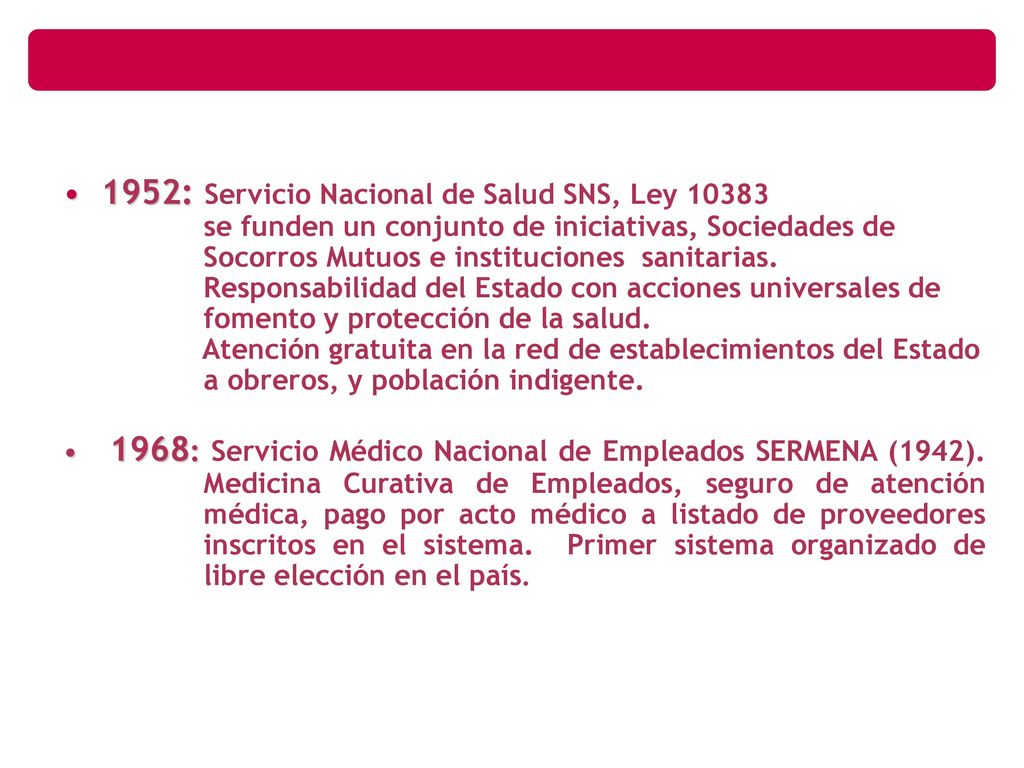 1952: Servicio Nacional de Salud SNS, Ley se funden un conjunto de iniciativas, Sociedades de Socorros Mutuos e instituciones sanitarias. Responsabilidad del Estado con acciones universales de fomento y protección de la salud. Atención gratuita en la red de establecimientos del Estado a obreros, y población indigente.