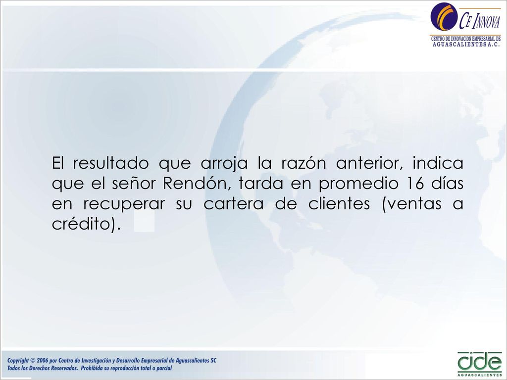El resultado que arroja la razón anterior, indica que el señor Rendón, tarda en promedio 16 días en recuperar su cartera de clientes (ventas a crédito).