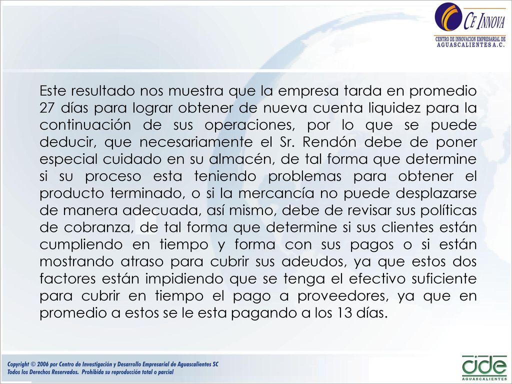 Este resultado nos muestra que la empresa tarda en promedio 27 días para lograr obtener de nueva cuenta liquidez para la continuación de sus operaciones, por lo que se puede deducir, que necesariamente el Sr.