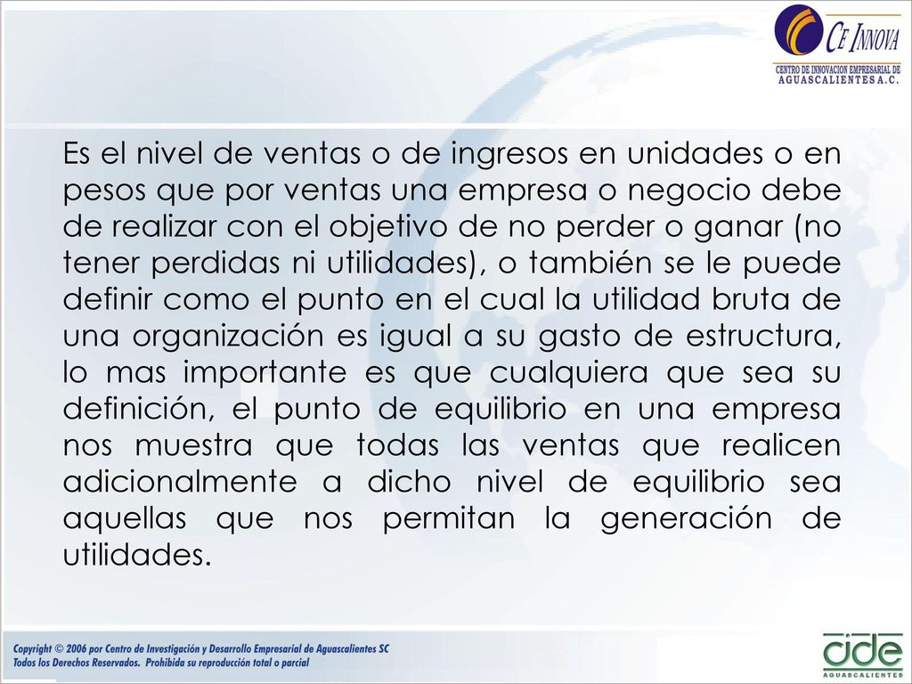Es el nivel de ventas o de ingresos en unidades o en pesos que por ventas una empresa o negocio debe de realizar con el objetivo de no perder o ganar (no tener perdidas ni utilidades), o también se le puede definir como el punto en el cual la utilidad bruta de una organización es igual a su gasto de estructura, lo mas importante es que cualquiera que sea su definición, el punto de equilibrio en una empresa nos muestra que todas las ventas que realicen adicionalmente a dicho nivel de equilibrio sea aquellas que nos permitan la generación de utilidades.