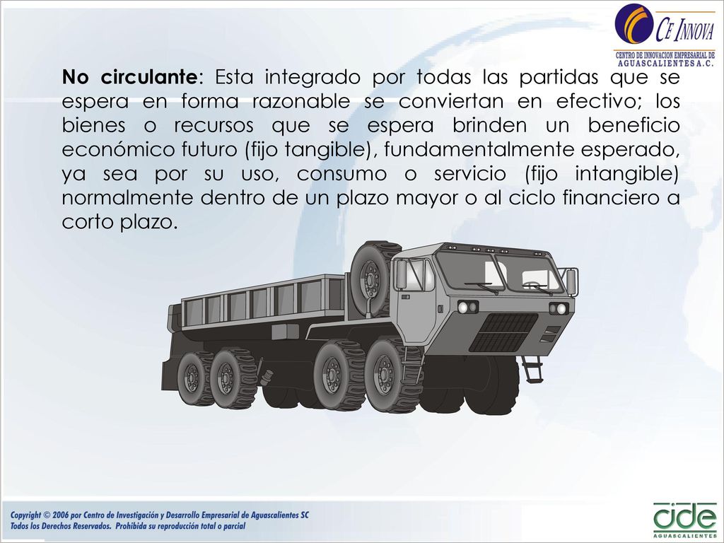 No circulante: Esta integrado por todas las partidas que se espera en forma razonable se conviertan en efectivo; los bienes o recursos que se espera brinden un beneficio económico futuro (fijo tangible), fundamentalmente esperado, ya sea por su uso, consumo o servicio (fijo intangible) normalmente dentro de un plazo mayor o al ciclo financiero a corto plazo.