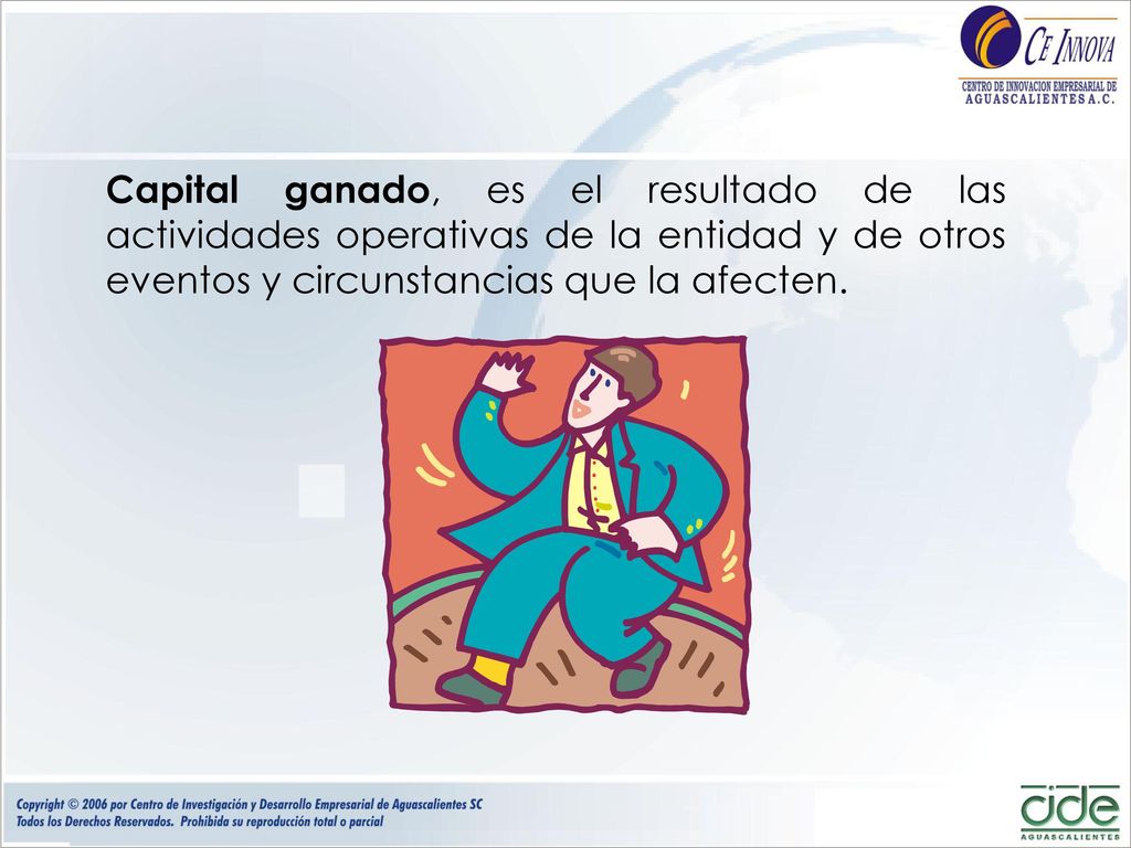 Capital ganado, es el resultado de las actividades operativas de la entidad y de otros eventos y circunstancias que la afecten.