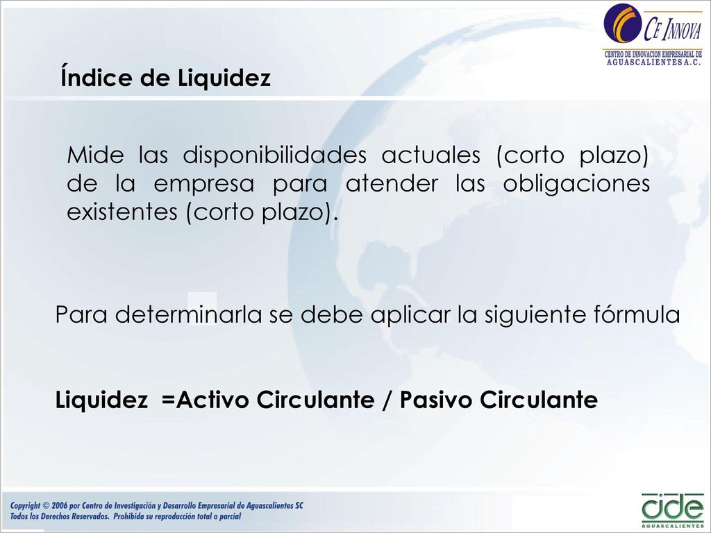 Índice de Liquidez Mide las disponibilidades actuales (corto plazo) de la empresa para atender las obligaciones existentes (corto plazo).