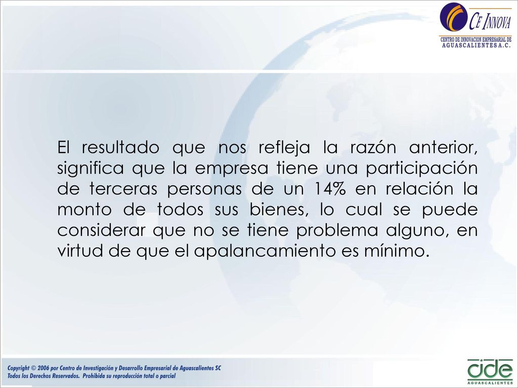 El resultado que nos refleja la razón anterior, significa que la empresa tiene una participación de terceras personas de un 14% en relación la monto de todos sus bienes, lo cual se puede considerar que no se tiene problema alguno, en virtud de que el apalancamiento es mínimo.