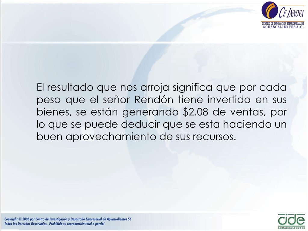 El resultado que nos arroja significa que por cada peso que el señor Rendón tiene invertido en sus bienes, se están generando $2.08 de ventas, por lo que se puede deducir que se esta haciendo un buen aprovechamiento de sus recursos.