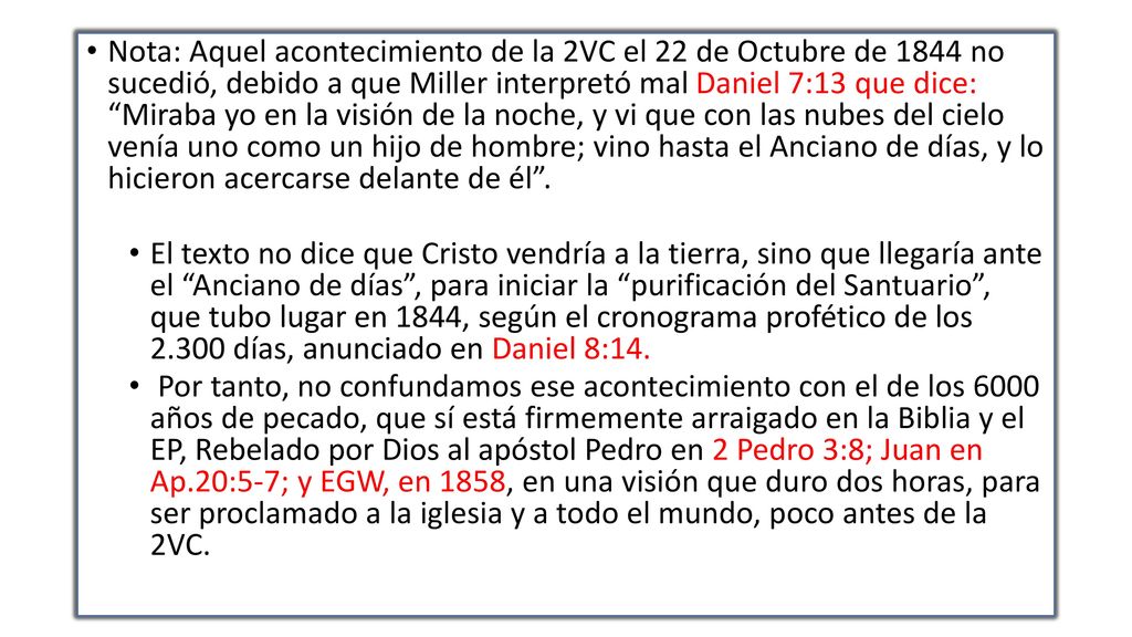 Nota: Aquel acontecimiento de la 2VC el 22 de Octubre de 1844 no sucedió, debido a que Miller interpretó mal Daniel 7:13 que dice: Miraba yo en la visión de la noche, y vi que con las nubes del cielo venía uno como un hijo de hombre; vino hasta el Anciano de días, y lo hicieron acercarse delante de él .