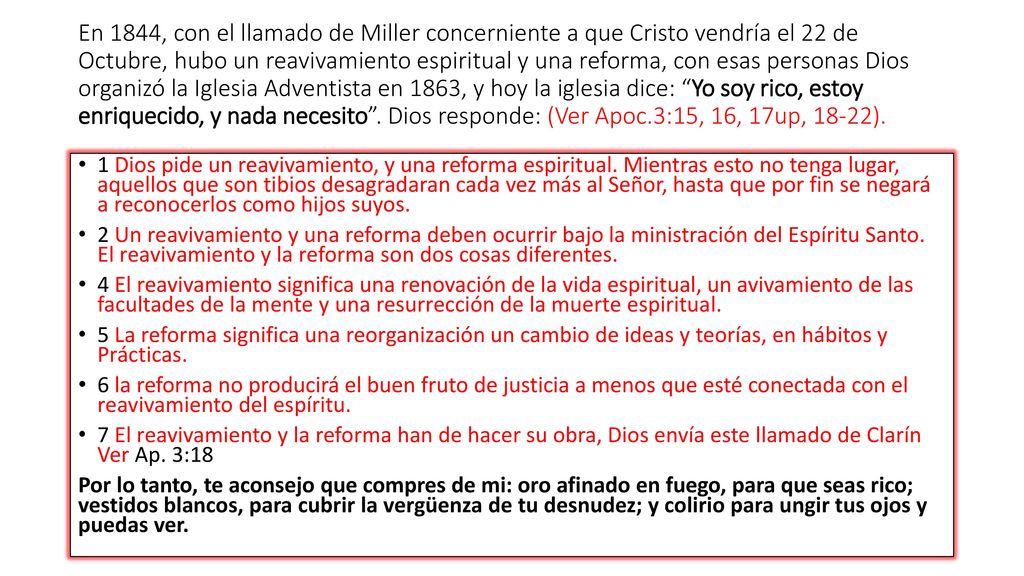 En 1844, con el llamado de Miller concerniente a que Cristo vendría el 22 de Octubre, hubo un reavivamiento espiritual y una reforma, con esas personas Dios organizó la Iglesia Adventista en 1863, y hoy la iglesia dice: Yo soy rico, estoy enriquecido, y nada necesito . Dios responde: (Ver Apoc.3:15, 16, 17up, 18-22).
