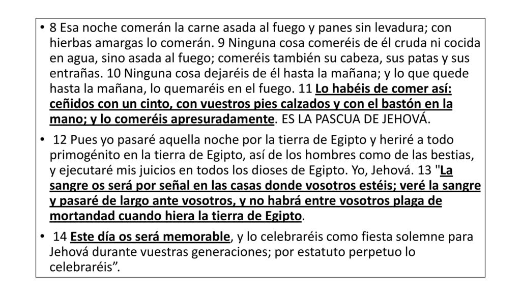 8 Esa noche comerán la carne asada al fuego y panes sin levadura; con hierbas amargas lo comerán. 9 Ninguna cosa comeréis de él cruda ni cocida en agua, sino asada al fuego; comeréis también su cabeza, sus patas y sus entrañas. 10 Ninguna cosa dejaréis de él hasta la mañana; y lo que quede hasta la mañana, lo quemaréis en el fuego. 11 Lo habéis de comer así: ceñidos con un cinto, con vuestros pies calzados y con el bastón en la mano; y lo comeréis apresuradamente. ES LA PASCUA DE JEHOVÁ.