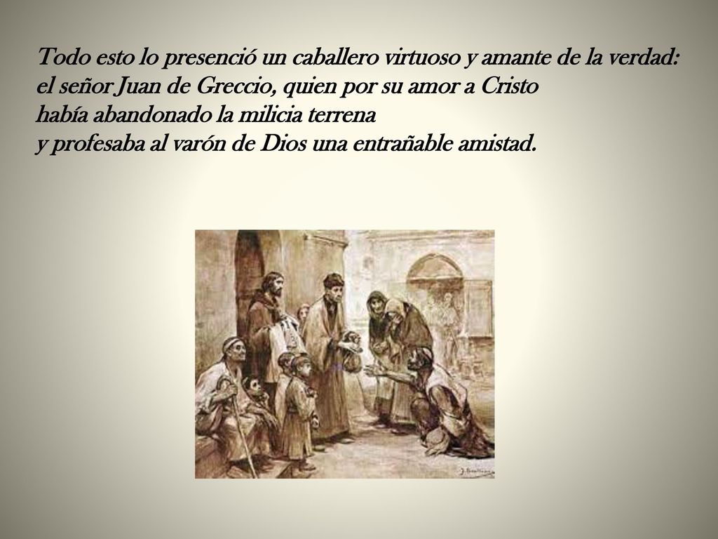 Todo esto lo presenció un caballero virtuoso y amante de la verdad: el señor Juan de Greccio, quien por su amor a Cristo había abandonado la milicia terrena y profesaba al varón de Dios una entrañable amistad.