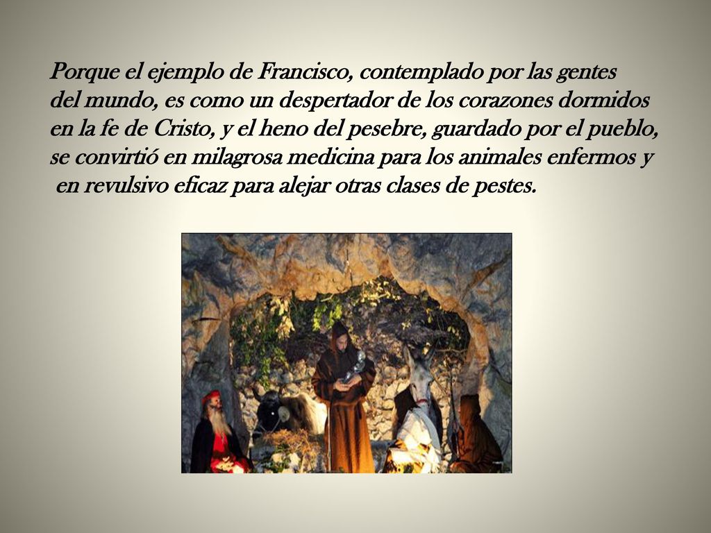 Porque el ejemplo de Francisco, contemplado por las gentes del mundo, es como un despertador de los corazones dormidos en la fe de Cristo, y el heno del pesebre, guardado por el pueblo, se convirtió en milagrosa medicina para los animales enfermos y en revulsivo eficaz para alejar otras clases de pestes.