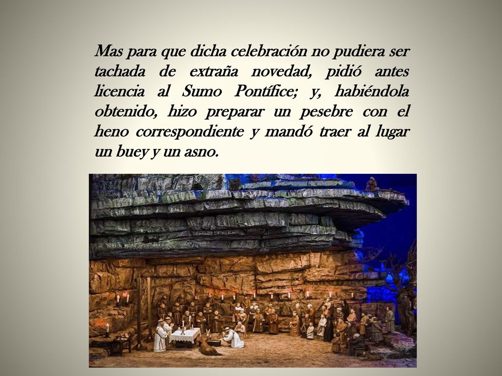 Mas para que dicha celebración no pudiera ser tachada de extraña novedad, pidió antes licencia al Sumo Pontífice; y, habiéndola obtenido, hizo preparar un pesebre con el heno correspondiente y mandó traer al lugar un buey y un asno.