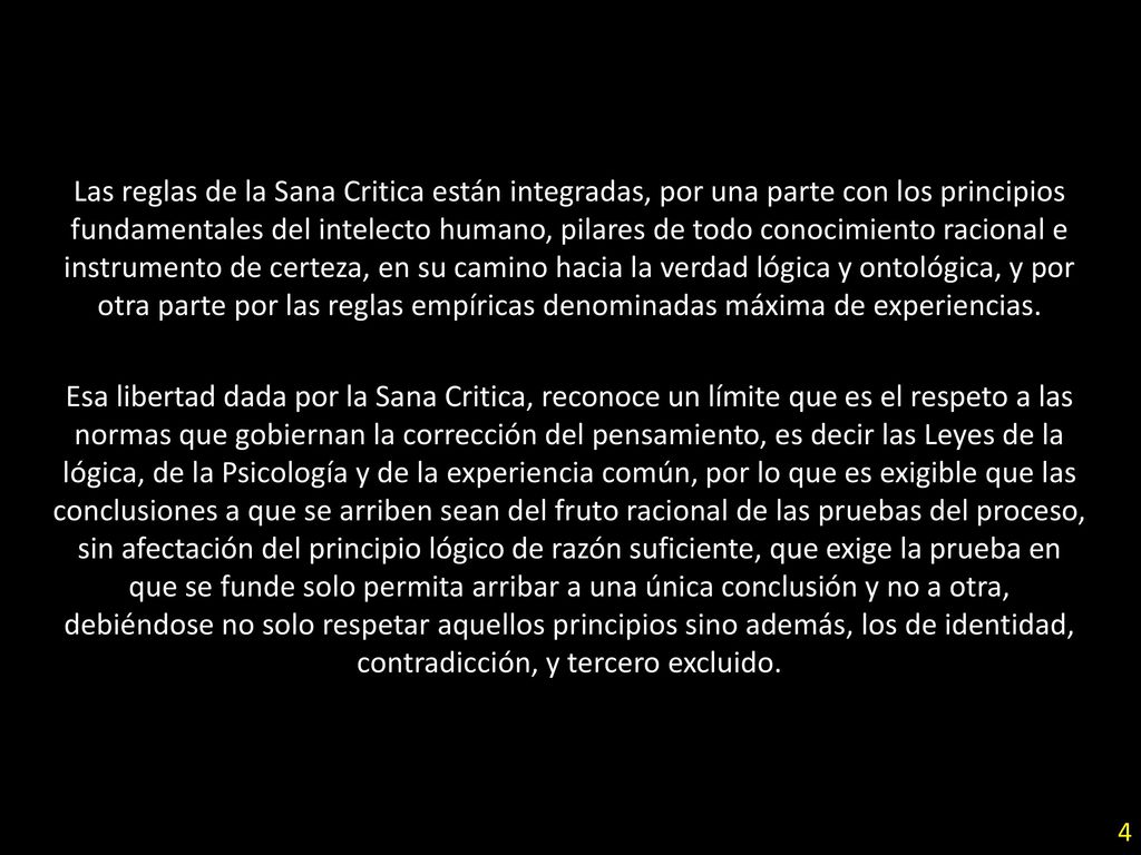 Las reglas de la Sana Critica están integradas, por una parte con los principios fundamentales del intelecto humano, pilares de todo conocimiento racional e instrumento de certeza, en su camino hacia la verdad lógica y ontológica, y por otra parte por las reglas empíricas denominadas máxima de experiencias.