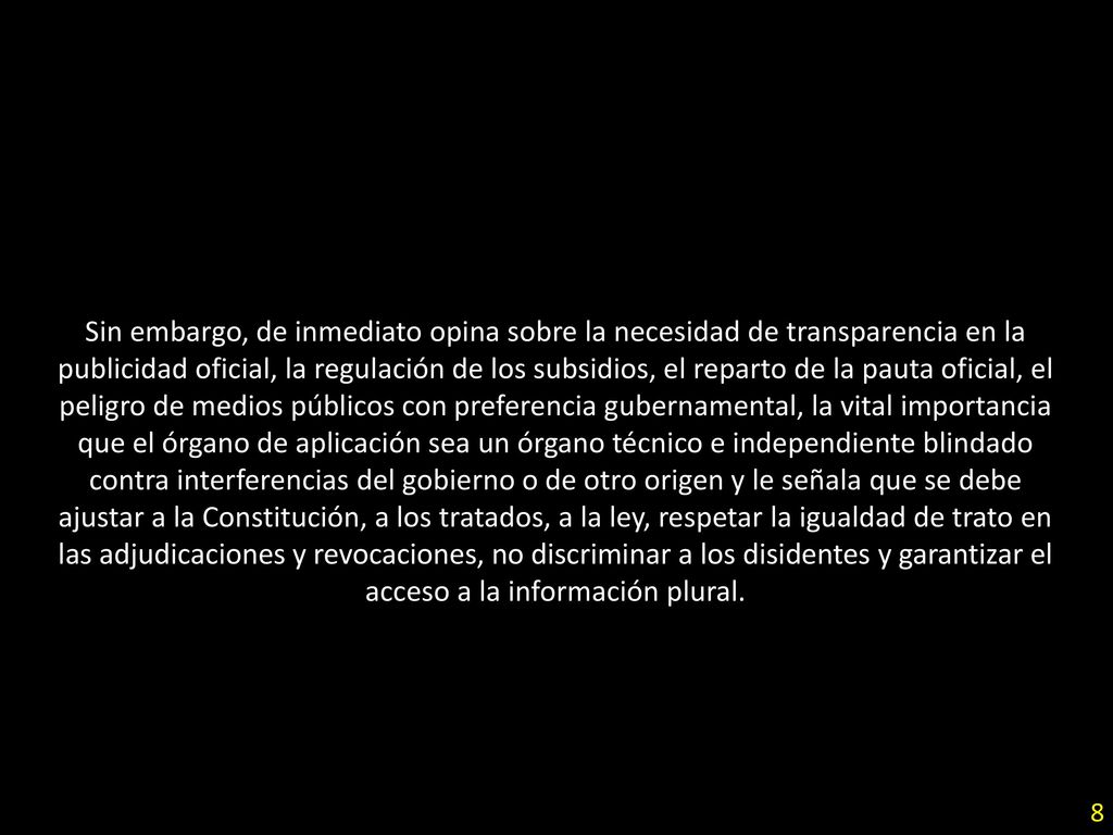 Sin embargo, de inmediato opina sobre la necesidad de transparencia en la publicidad oficial, la regulación de los subsidios, el reparto de la pauta oficial, el peligro de medios públicos con preferencia gubernamental, la vital importancia que el órgano de aplicación sea un órgano técnico e independiente blindado contra interferencias del gobierno o de otro origen y le señala que se debe ajustar a la Constitución, a los tratados, a la ley, respetar la igualdad de trato en las adjudicaciones y revocaciones, no discriminar a los disidentes y garantizar el acceso a la información plural.