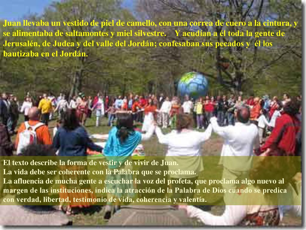 Juan llevaba un vestido de piel de camello, con una correa de cuero a la cintura, y se alimentaba de saltamontes y miel silvestre. Y acudían a él toda la gente de Jerusalén, de Judea y del valle del Jordán; confesaban sus pecados y él los bautizaba en el Jordán.