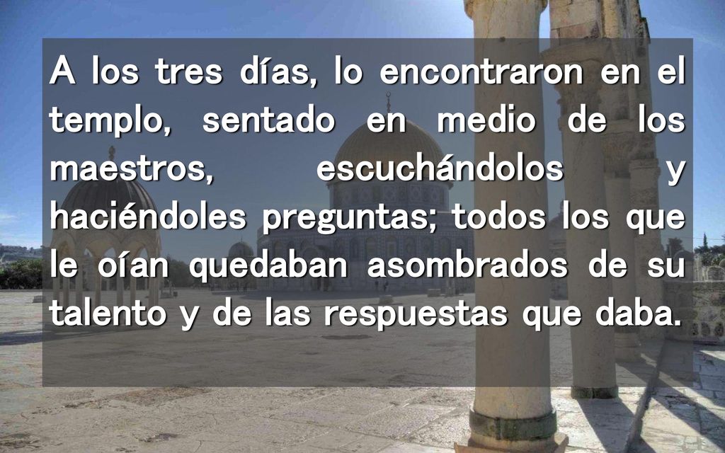 A los tres días, lo encontraron en el templo, sentado en medio de los maestros, escuchándolos y haciéndoles preguntas; todos los que le oían quedaban asombrados de su talento y de las respuestas que daba.