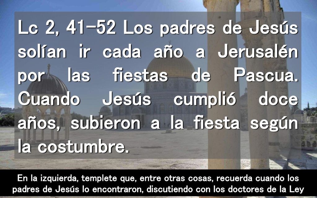 Lc 2, Los padres de Jesús solían ir cada año a Jerusalén por las fiestas de Pascua. Cuando Jesús cumplió doce años, subieron a la fiesta según la costumbre.