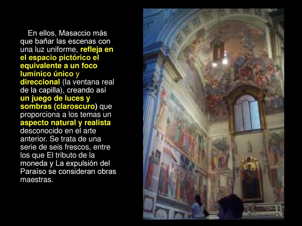 En ellos, Masaccio más que bañar las escenas con una luz uniforme, refleja en el espacio pictórico el equivalente a un foco lumínico único y direccional (la ventana real de la capilla), creando así un juego de luces y sombras (claroscuro) que proporciona a los temas un aspecto natural y realista desconocido en el arte anterior.