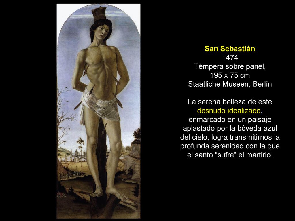 San Sebastián 1474 Témpera sobre panel, 195 x 75 cm Staatliche Museen, Berlín La serena belleza de este desnudo idealizado, enmarcado en un paisaje aplastado por la bóveda azul del cielo, logra transmitirnos la profunda serenidad con la que el santo sufre el martirio.