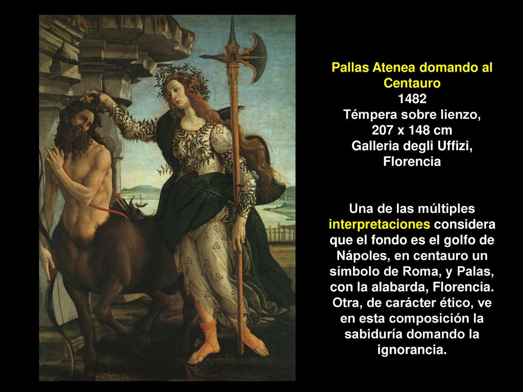Pallas Atenea domando al Centauro 1482 Témpera sobre lienzo, 207 x 148 cm Galleria degli Uffizi, Florencia Una de las múltiples interpretaciones considera que el fondo es el golfo de Nápoles, en centauro un símbolo de Roma, y Palas, con la alabarda, Florencia.
