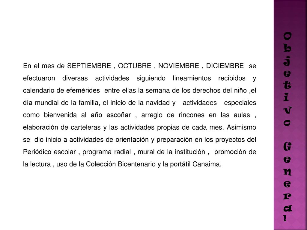 En el mes de SEPTIEMBRE , OCTUBRE , NOVIEMBRE , DICIEMBRE se efectuaron diversas actividades siguiendo lineamientos recibidos y calendario de efemérides entre ellas la semana de los derechos del niño ,el día mundial de la familia, el inicio de la navidad y actividades especiales como bienvenida al año escoñar , arreglo de rincones en las aulas , elaboración de carteleras y las actividades propias de cada mes. Asimismo se dio inicio a actividades de orientación y preparación en los proyectos del Periódico escolar , programa radial , mural de la institución , promoción de la lectura , uso de la Colección Bicentenario y la portátil Canaima.