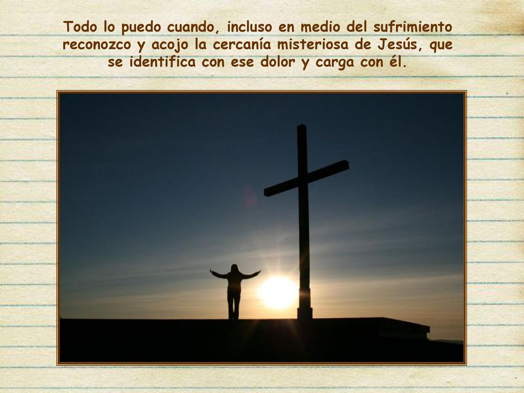 Todo lo puedo cuando, incluso en medio del sufrimiento reconozco y acojo la cercanía misteriosa de Jesús, que se identifica con ese dolor y carga con él.