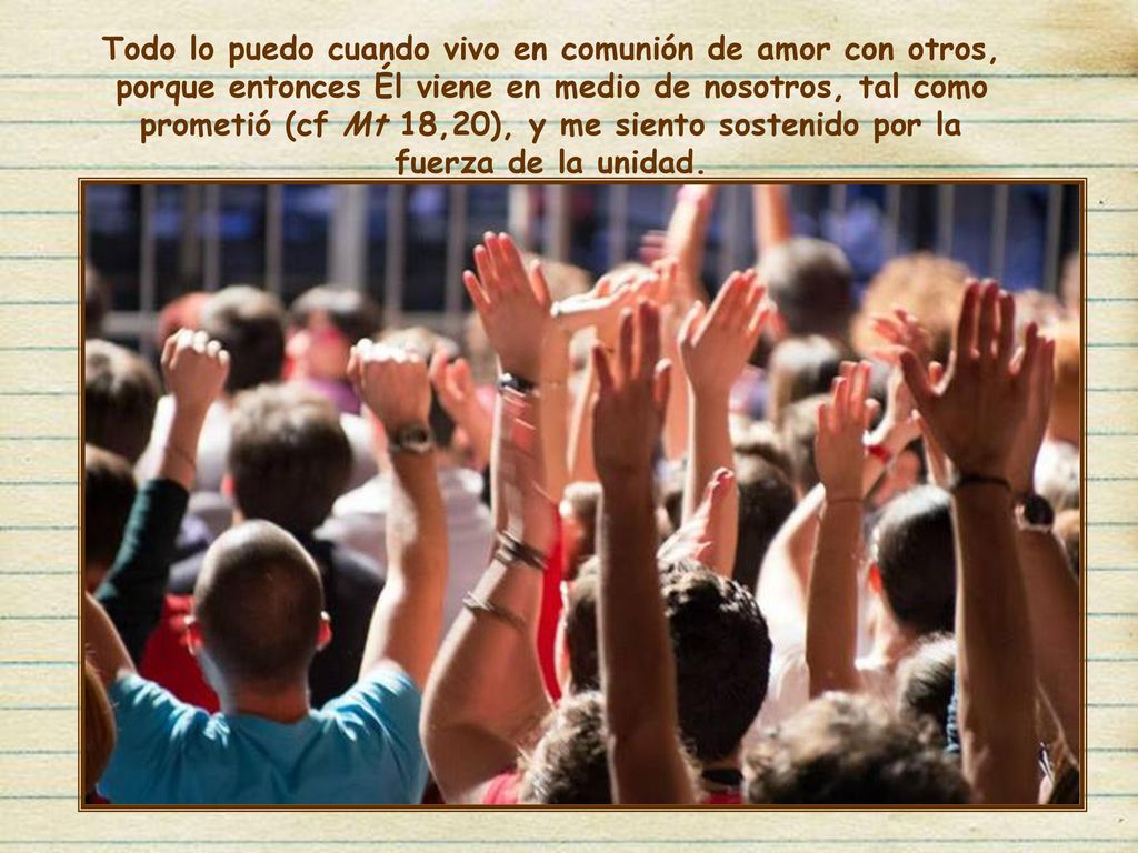 Todo lo puedo cuando vivo en comunión de amor con otros, porque entonces Él viene en medio de nosotros, tal como prometió (cf Mt 18,20), y me siento sostenido por la fuerza de la unidad.