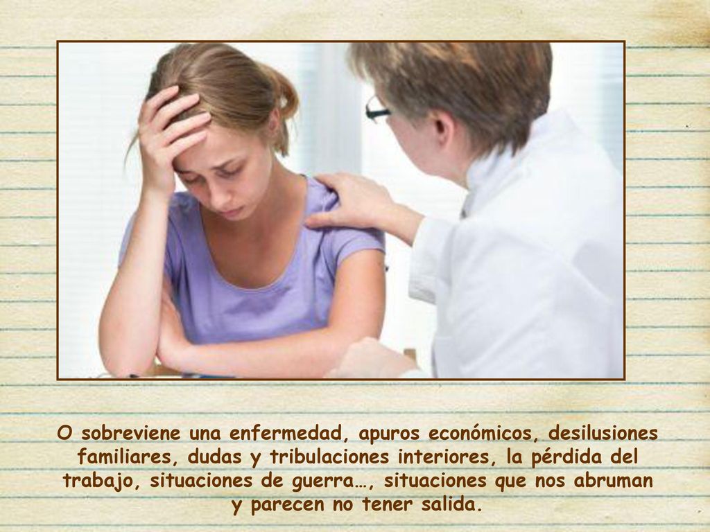 O sobreviene una enfermedad, apuros económicos, desilusiones familiares, dudas y tribulaciones interiores, la pérdida del trabajo, situaciones de guerra…, situaciones que nos abruman y parecen no tener salida.