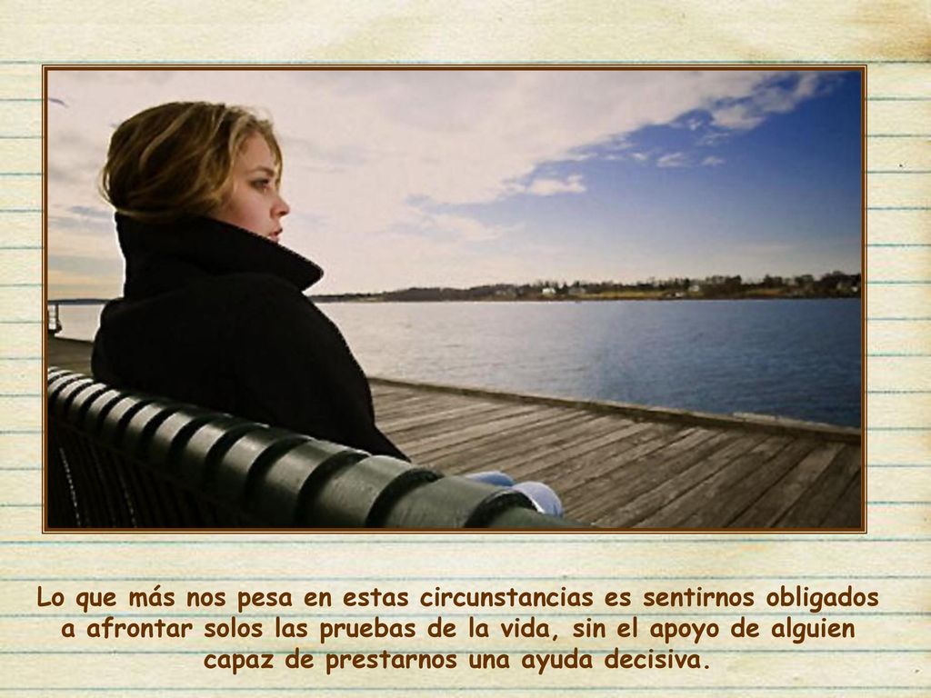 Lo que más nos pesa en estas circunstancias es sentirnos obligados a afrontar solos las pruebas de la vida, sin el apoyo de alguien capaz de prestarnos una ayuda decisiva.