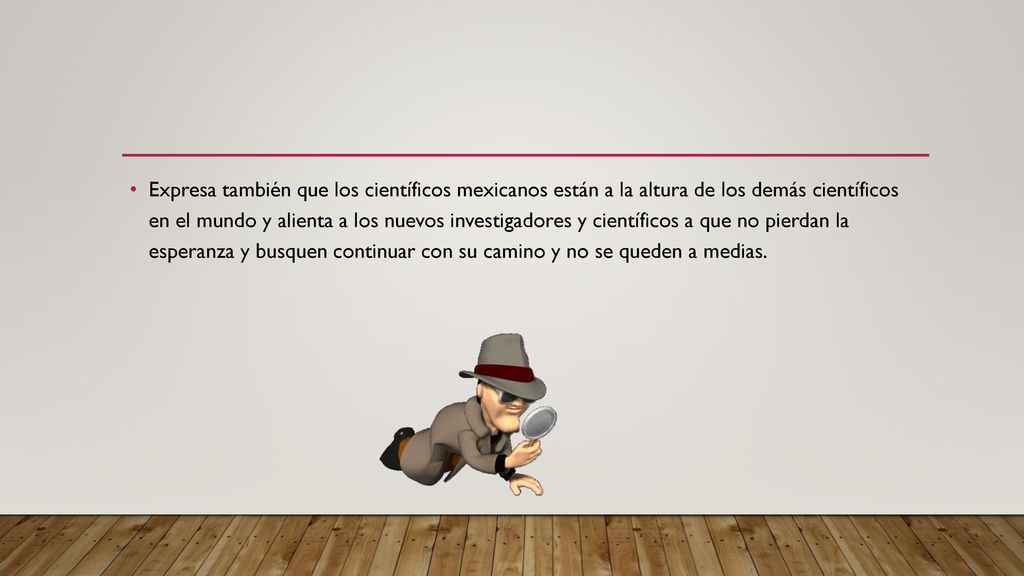 Expresa también que los científicos mexicanos están a la altura de los demás científicos en el mundo y alienta a los nuevos investigadores y científicos a que no pierdan la esperanza y busquen continuar con su camino y no se queden a medias.