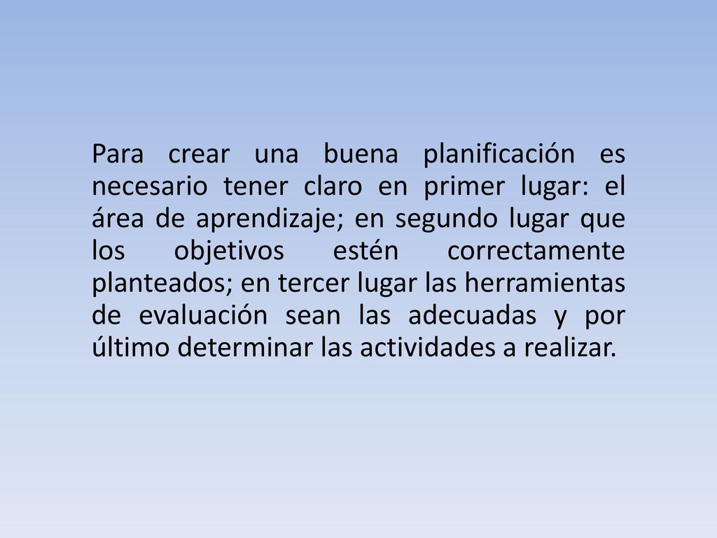 Para crear una buena planificación es necesario tener claro en primer lugar: el área de aprendizaje; en segundo lugar que los objetivos estén correctamente planteados; en tercer lugar las herramientas de evaluación sean las adecuadas y por último determinar las actividades a realizar.