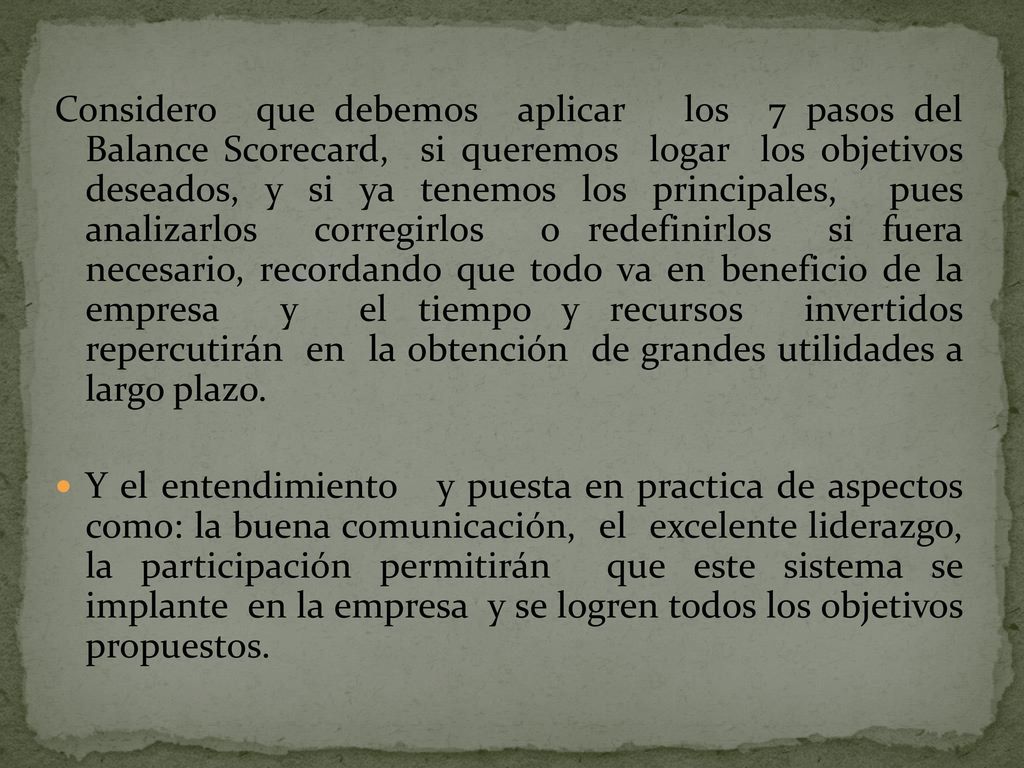 Considero que debemos aplicar los 7 pasos del Balance Scorecard, si queremos logar los objetivos deseados, y si ya tenemos los principales, pues analizarlos corregirlos o redefinirlos si fuera necesario, recordando que todo va en beneficio de la empresa y el tiempo y recursos invertidos repercutirán en la obtención de grandes utilidades a largo plazo.