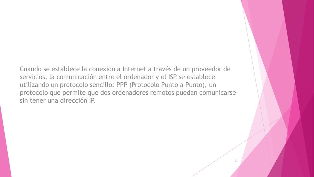 Cuando se establece la conexión a Internet a través de un proveedor de servicios, la comunicación entre el ordenador y el ISP se establece utilizando un protocolo sencillo: PPP (Protocolo Punto a Punto), un protocolo que permite que dos ordenadores remotos puedan comunicarse sin tener una dirección IP.