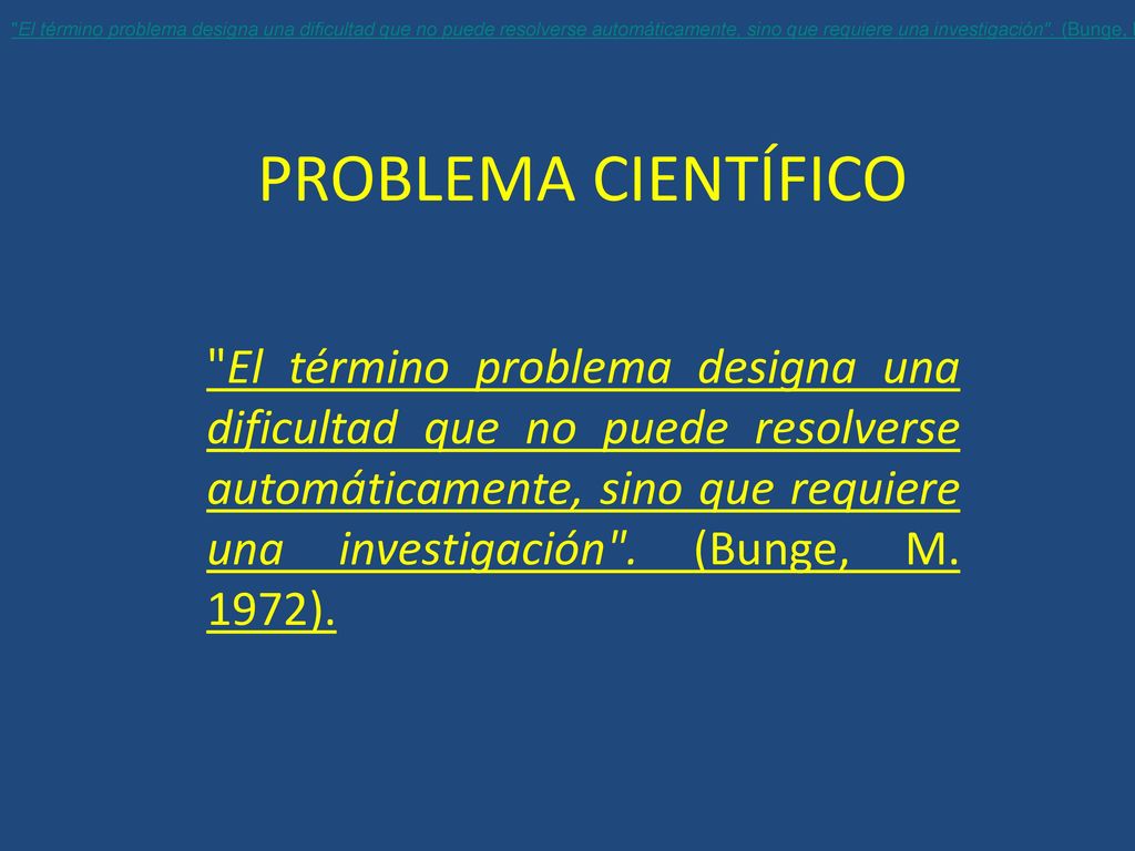 El término problema designa una dificultad que no puede resolverse automáticamente, sino que requiere una investigación . (Bunge, M. 1972; p. 195).
