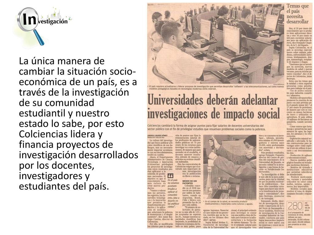La única manera de cambiar la situación socio-económica de un país, es a través de la investigación de su comunidad estudiantil y nuestro estado lo sabe, por esto Colciencias lidera y financia proyectos de investigación desarrollados por los docentes, investigadores y estudiantes del país.