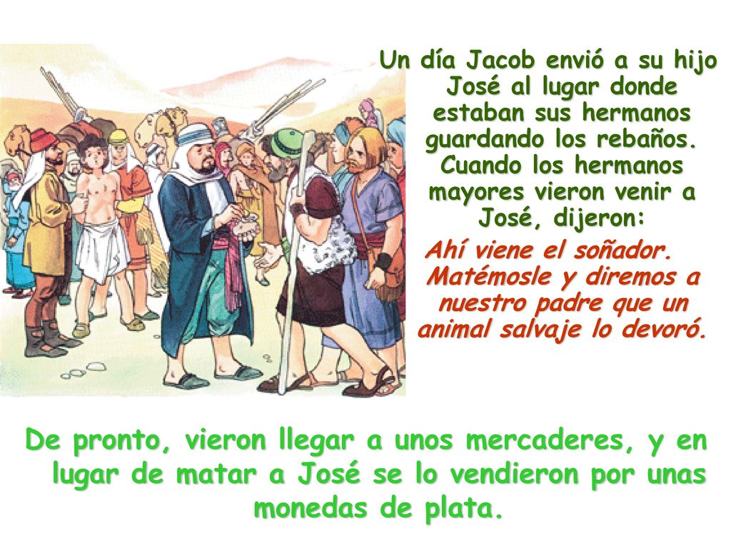 Un día Jacob envió a su hijo José al lugar donde estaban sus hermanos guardando los rebaños. Cuando los hermanos mayores vieron venir a José, dijeron: