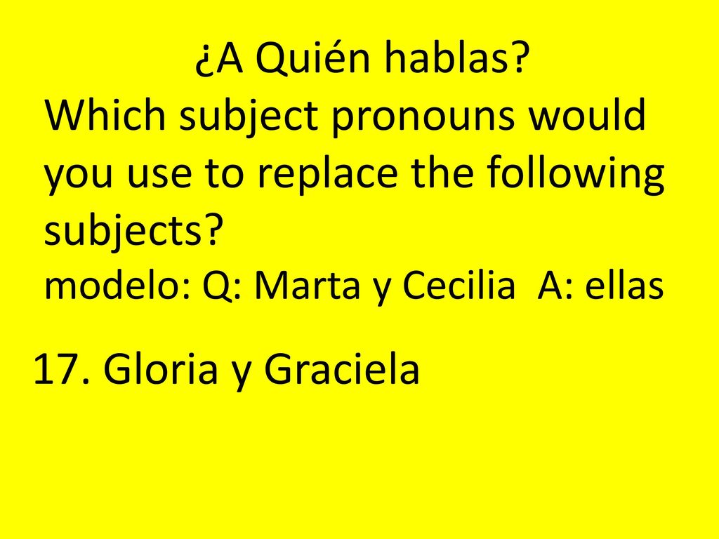 ¿A Quién hablas Which subject pronouns would you use to replace the following subjects modelo: Q: Marta y Cecilia A: ellas.