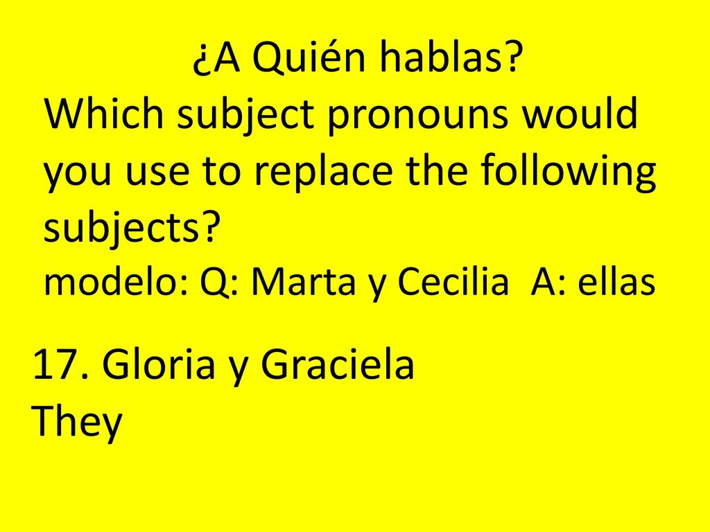 ¿A Quién hablas Which subject pronouns would you use to replace the following subjects modelo: Q: Marta y Cecilia A: ellas.