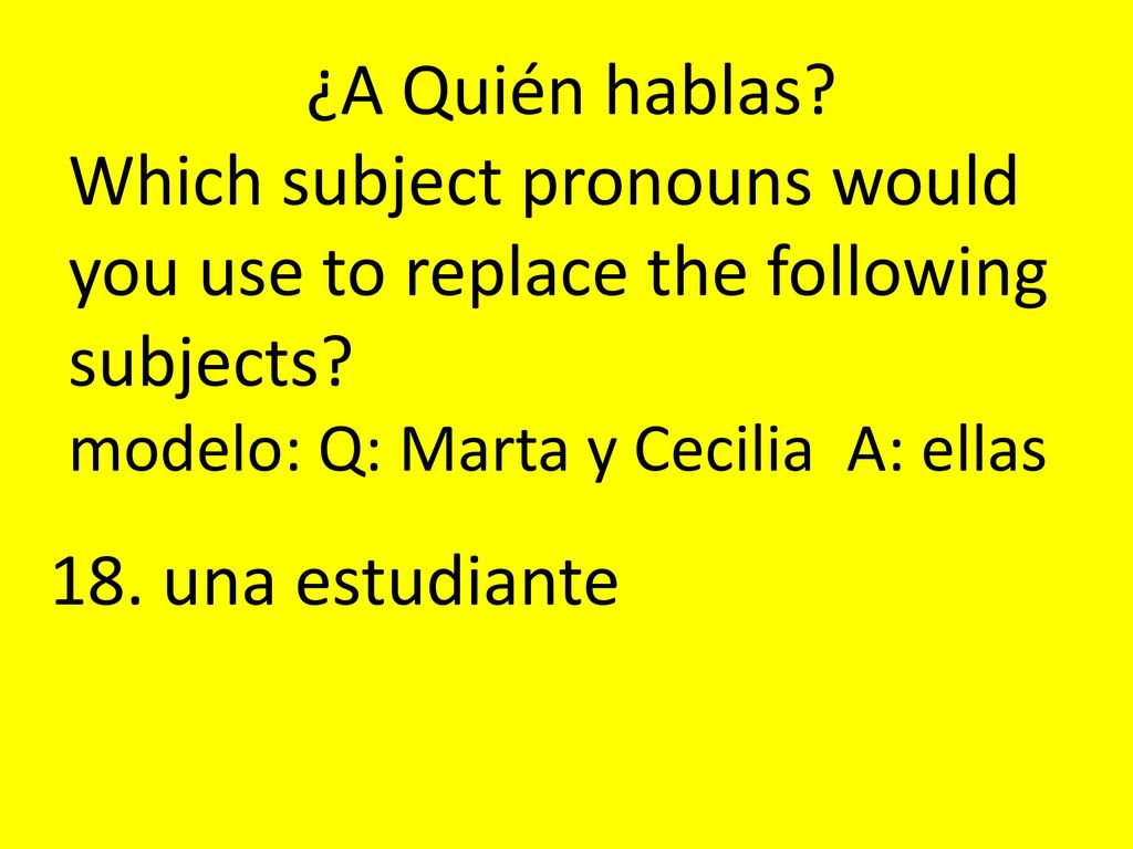 ¿A Quién hablas Which subject pronouns would you use to replace the following subjects modelo: Q: Marta y Cecilia A: ellas.